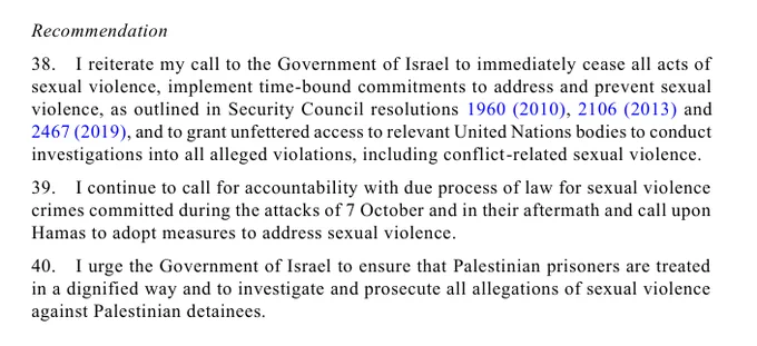 Recommendation 
38. I reiterate my call to the Government of Israel to immediately cease all acts of 
sexual violence, implement time-bound commitments to address and prevent sexual 
violence, as outlined in Security Council resolutions 1960 (2010), 2106 (2013) and 
2467 (2019), and to grant unfettered access to relevant United Nations bodies to conduct 
investigations into all alleged violations, including conflict-related sexual violence.  
39. I continue to call for accountability with due process of law for sexual violence 
crimes committed during the attacks of 7 October and in their aftermath and call upon 
Hamas to adopt measures to address sexual violence. 
40. I urge the Government of Israel to ensure that Palestinian prisoners are treated 
in a dignified way and to investigate and prosecute all allegations of sexual violence 
against Palestinian detainees.