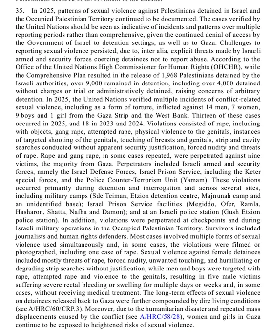 35. In 2025, patterns of sexual violence against Palestinians detained in Israel and 
the Occupied Palestinian Territory continued to be documented. The cases verified by 
the United Nations should be seen as indicative of incidents and patterns over multiple 
reporting periods rather than comprehensive, given the continued denial of access by 
the Government of Israel to detention settings, as well as to Gaza. Challenges to 
reporting sexual violence persisted, due to, inter alia, explicit threats made by Israeli 
armed and security forces coercing detainees not to report abuse. According to the 
Office of the United Nations High Commissioner for Human Rights (OHCHR), while 
the Comprehensive Plan resulted in the release of 1,968 Palestinians detained by the 
Israeli authorities, over 9,000 remained in detention, including over 4,000 detained 
without charges or trial or administratively detained, raising concerns of arbitrary 
detention. In 2025, the United Nations verified multiple 