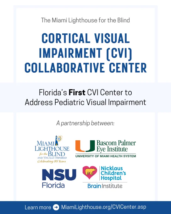 Digital flyer with text and logos.

Text: The Miami Lighthouse for the Blind Cortical Visual Impairment (CVI) Collaborative Center | Florida’s First CVI Center to Address Pediatric Visual Impairment | Learn more         MiamiLighthouse.org/CVICenter.asp 

A partnership between: (logos) Miami Lighthouse for the Blind and Visually Impaired "Celebrating 95 Years", Bascom Palmer Eye Institute University of Miami Health System, NSU Florida, Nicklaus Children's Hospital Brain Institute 
