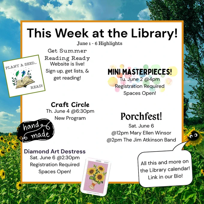Image of Text saying, "This Week at the Library! June 1 - 6 Highlights. Get Summer Reading Ready Website is live! Sign up, get lists, & get reading! Mini Masterpieces Tu. June 2 @ 4pm Registration Required Spaces Open! Craft Circle Th. June 4 @6:30pm New Program. Porchfest Sat. Jun 6 @12pm Mary Ellen Winsor @2pm The Jim Atkinson Band. Diamond Art Destress Sat. June 6 @2:30pm Registration Required Spaces Open! All this and more on the Library Calendar Link in our Bio!"