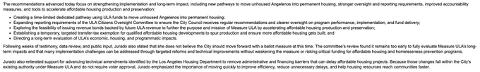 The recommendations advanced today focus on strengthening implementation and long-term impact, including new pathways to move unhoused Angelenos into permanent housing, stronger oversight and reporting requirements, improved accountability measures, and tools to accelerate affordable housing production and preservation:

Creating a time-limited dedicated pathway using ULA funds to move unhoused Angelenos into permanent housing;
Expanding reporting requirements of the ULA Citizens Oversight Committee to ensure the City Council receives regular recommendations and clearer oversight on program performance, implementation, and fund delivery;
Exploring the feasibility of issuing revenue bonds backed by future ULA revenue to further the purpose and mission of Measure ULA by accelerating affordable housing production and preservation;
Establishing a temporary, targeted transfer-tax exemption for qualified affordable housing developments to spur production and ensure more affordable housing ge