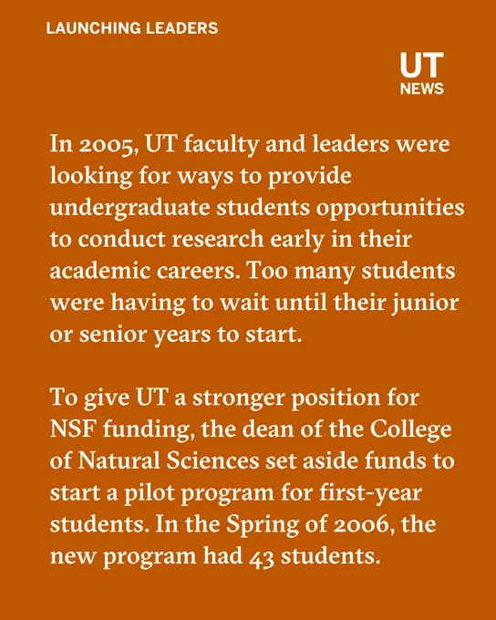 In 2005, UT faculty and leaders were looking for ways to provide undergraduate students opportunities to conduct research early in their academic careers. Too many students were having to wait until their junior or senior years to start.\n\nTo give UT a stronger position for NSF funding, the dean of the College of Natural Sciences set aside funds to start a pilot program for first-year students. In the Spring of 2006, the new program had 43 students.