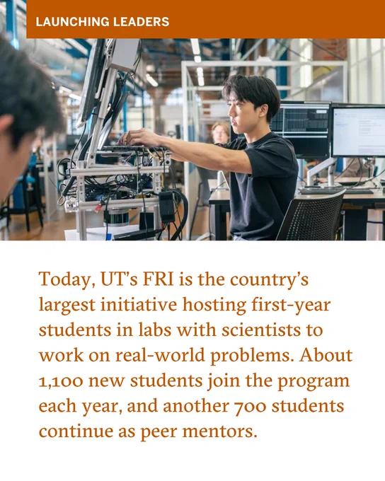 Today, UT\u2019s FRI is the country\u2019s largest initiative hosting first-year students in labs with scientists to work on real-world problems. About 1,100 new students join the program each year, and another 700 students continue as peer mentors.
