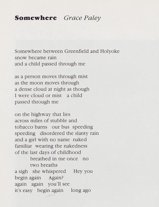 Somewhere     Grace Paley


Somewhere between Greenfield and Holyoke
snow became rain
and a child passed through me

as a person moves through mist
as the moon moves through
a dense cloud at night as though
I were cloud or mist    a child
passed through me

on the highway that lies
across miles of stubble and
tobacco barns    our bus  speeding
speeding   disordered the slanty rain
and a girl with no name  naked
familiar  wearing the nakedness
of the last days of childhood
breathed in me once  no
two breaths
a sigh  she whispered    Hey you
begin again     Again?
again   again   you’ll see
it’s easy     begin again     long ago