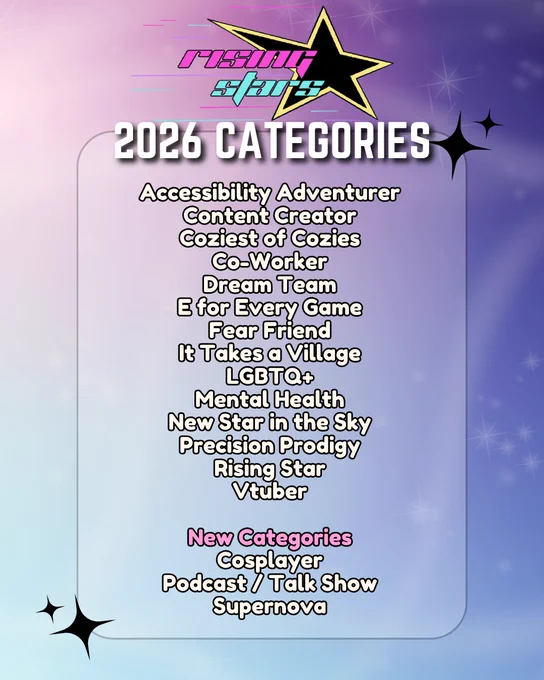 Poster features a light purple, pink and blue sparkly background with the Rising Stars logo on the top. 

Below it reads:
2026 Categories
Accessibility Adventurer
Content Creator
Coziest of Cozies
Co-worker
Dream Team
E for Every Game
Fear Friend
It Takes a Village
LGBTQ 
Mental Health 
New Star in the Sky
Precision Prodigy
Rising Star
Vtuber

New Categories
Cosplayer
Podcast / Talk Show
Supernova
