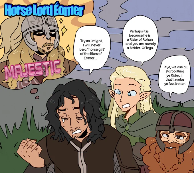Aragorn clenching his fist as he laments, "Try as I might, I will never be a horse girl of the likes of Eomer..." as a bubble with Horse Lord Eomer looking majestic looms over his head. Legolas simply replies, "Perhaps it is because he is a Rider of Rohan and you are merely a Strider. Of legs." while Gimli kindly adds, "Aye, we can all start calling ye Rider, if that'll make ye feel better."