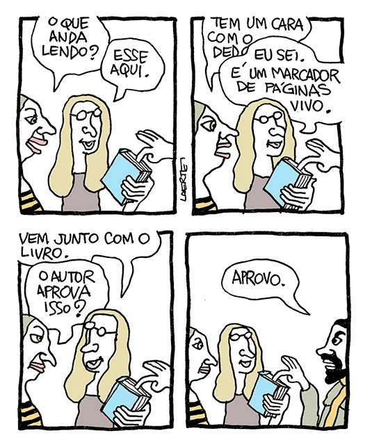 Tira de Laerte, em 4 quadrinhos.
1) Duas pessoas conversam, uma de camisa listada e outra de óculos. A de óculos segura e mostra à outra um livro. Vinda de fora de cena, a mão de alguém mantém um dedo indicador enfiado nas páginas do livro. A de camisa listada pergunta: “O que anda lendo?” - a de óculos responde, mostrando o livro: “Esse aqui.”
2) A de camisa listada olha a mão com o dedo enfiado no livro e diz: “Tem um cara com o dedo…” - a de óculos interrompe: “Eu sei. É um marcador de páginas vivo.”
3) A de óculos explica: “Vem junto com o livro” - a de camisa listada pergunta: “O autor aprova isso?”
4) A cena se amplia e aparece a pessoa que está com o dedo enfiado no livro - é um homem, de barba. Ele diz: “Aprovo.”