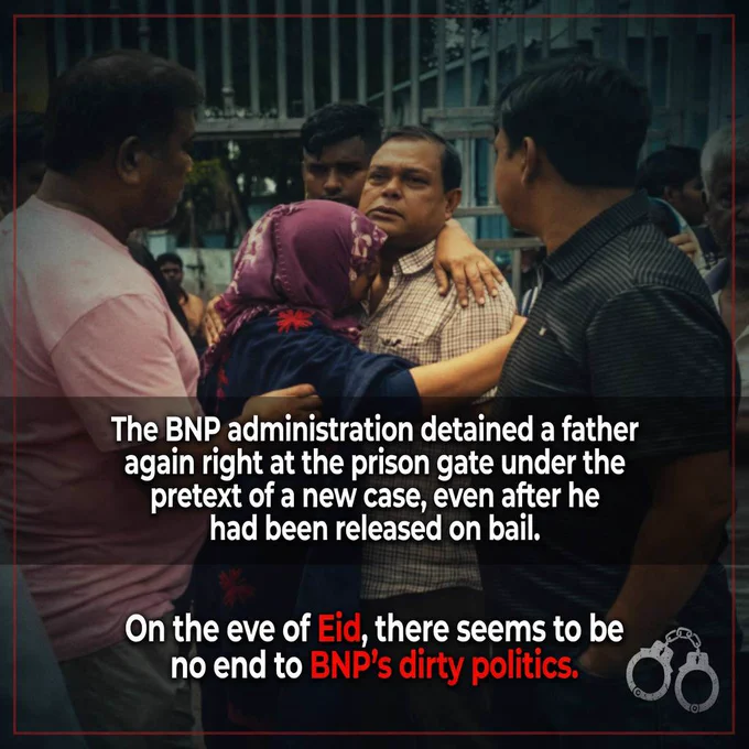 The BNP administration detained a father again right at the prison gate under the pretext of a new case, even after he had been released on bail. 

On the eve of Eid, there seems to be no end to BNP’s dirty politics.

A father walks out of the prison gate after securing bail. His children have come to take him home, to celebrate Eid together as a family. But that moment of freedom did not last long. The moment he crossed the prison gate, he was detained once again in the trap of another so-called case.

For a family, Eid is meant to be a time of joy, anticipation, and love. But for Awami League families, Eid has instead become another symbol of uncertainty, harassment, and relentless psychological torment.

If the courts repeatedly grant freedom on paper, but reality keeps putting the chains back on, then the question must be asked: where is justice?

Through politically motivated and unlawful cases, the BNP has begun a politics of domination and intimidation across the country.⁩