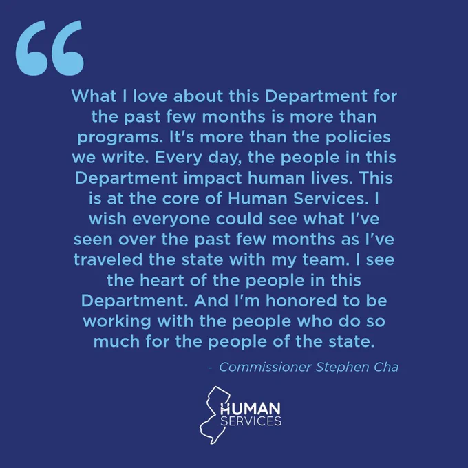 What I love about this Department for the past few months is more than programs. It's more than the policies we write. Every day, the people in this Department impact human lives. this is at the core of Human Services. I wish everyone could see what I've seen over the past few months as I've traveled the state with my team. I see the heart of the people in this Department. And I'm honored to be working with the people who do so much for the people of the state." - Commissioner Stephen Cha