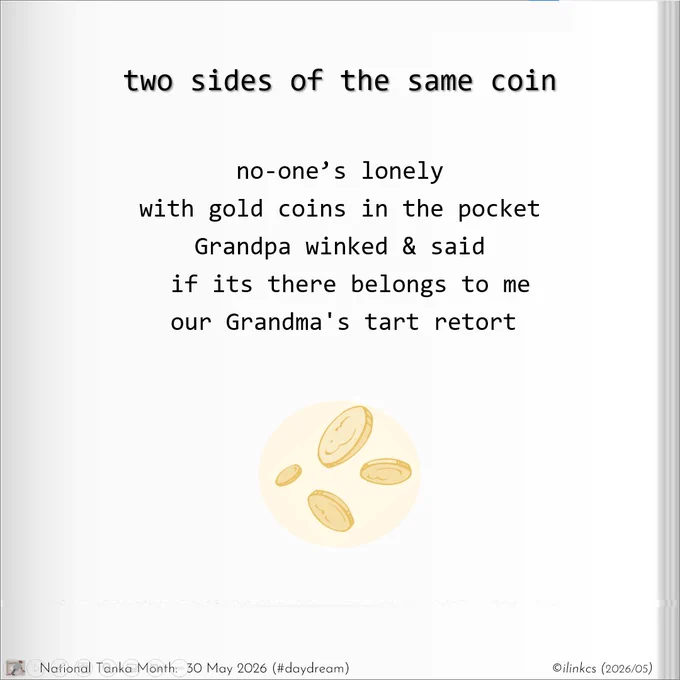 Tanka poem for National Tanka month, 2025: Two sides of the same coin
no-one’s lonely
with gold coins in the pocket
Grandpa winked & said
if its there belongs to me
our Grandma's tart retort
… 
Image is of 4 gold coins floating in a pastel yellow bubble.
…
Words & image ©ilinkcs (2026/05)

