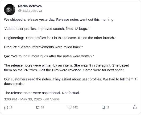 We shipped a release yesterday. Release notes went out this morning.

"Added user profiles, improved search, fixed 12 bugs."

Engineering: "User profiles isn't in this release. It's on the other branch."

Product: "Search improvements were rolled back."

QA: "We found 8 more bugs after the notes were written."

The release notes were written by an intern. She wasn't in the sprint. She based them on the PR titles. Half the PRs were reverted. Some were for next sprint.

Our customers read the notes. They asked about user profiles. We had to tell them it doesn't exist.

The release notes were aspirational. Not factual.