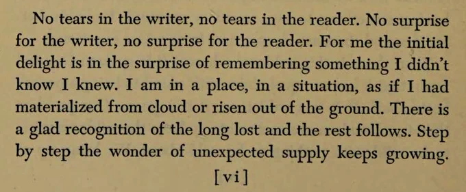 No tears in the writer, no tears in the reader. No surprise for the writer, no surprise for the reader. For me the initial delight is in the surprise of remembering something I didn't know I knew. I am in a place, in a situation, as if I had materialized from cloud or risen out of the ground. There is a glad recognition of the long lost and the rest follows. Step by step the wonder of unexpected supply keeps growing.

                                                                [vi]