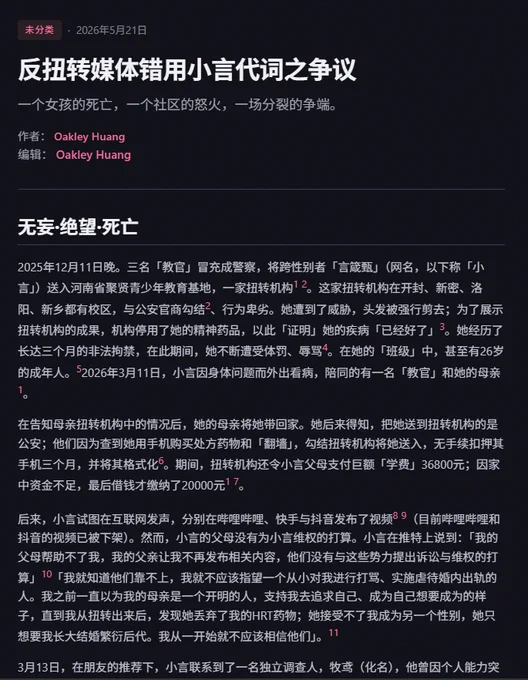 反扭转媒体错用小言代词之争议
一个女孩的死亡，一个社区的怒火，一场分裂的争端。

作者： Oakley Huang
编辑： Oakley Huang
无妄·绝望·死亡
2025年12月11日晚。三名「教官」冒充成警察，将跨性别者「言箴甄」（网名，以下称「小言」）送入河南省聚贤青少年教育基地，一家扭转机构1 2。这家扭转机构在开封、新密、洛阳、新乡都有校区，与公安官商勾结2、行为卑劣。她遭到了威胁，头发被强行剪去；为了展示扭转机构的成果，机构停用了她的精神药品，以此「证明」她的疾病「已经好了」3。她经历了长达三个月的非法拘禁，在此期间，她不断遭受体罚、辱骂4。在她的「班级」中，甚至有26岁的成年人。52026年3月11日，小言因身体问题而外出看病，陪同的有一名「教官」和她的母亲1。

在告知母亲扭转机构中的情况后，她的母亲将她带回家。她后来得知，把她送到扭转机构的是公安；他们因为查到她用手机购买处方药物和「翻墙」，勾结扭转机构将她送入，无手续扣押其手机三个月，并将其格式化6。期间，扭转机构还令小言父母支付巨额「学费」36800元；因家中资金不足，最后借钱才缴纳了20000元1 7。

后来，小言试图在互联网发声，分别在哔哩哔哩、快手与抖音发布了视频8 9（目前哔哩哔哩和抖音的视频已被下架）。然而，小言的父母没有为小言维权的打算。小言在推特上说到：「我的父母帮助不了我，我的父亲让我不再发布相关内容，他们没有与这些势力提出诉讼与维权的打算」10「我就知道他们靠不上，我就不应该指望一个从小对我进行打骂、实施虐待婚内出轨的人。我之前一直以为我的母亲是一个开明的人，支持我去追求自己、成为自己想要成为的样子，直到我从扭转出来后，发现她丢弃了我的HRT药物；她接受不了我成为另一个性别，她只想要我长大结婚繁衍后代。我从一开始就不应该相信他们」。11

3月13日，在朋友的推荐下，小言联系到了一名独立调查人，牧鸢（化名），他曾因个人能力突出受邀与《BBC Eye》对扭转机构进行曝光，委托并询问维权事宜。

3月14日，小言的父亲「带了几个朋友，前往了扭转机构（河南省开封市尉氏县聚贤崇本教育集团开封校区）。他们砸了里面的玻璃，并与里面的「教官」进行了动手」。然而，这仅仅是为了缴纳的「学费」，他们没有为小言维权的打算。

扣押的手机被拿回时，小言说「手机已经被拿回来了，意味着这整个事件已经