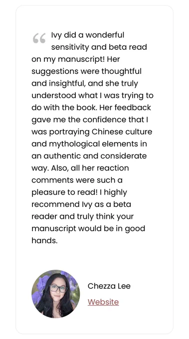 Testimonial by Chezza Lee:
Ivy did a wonderful sensitivity and beta read on my manuscript! Her suggestions were thoughtful and insightful, and she truly understood what I was trying to do with the book. Her feedback gave me the confidence that I was portraying Chinese culture and mythological elements in an authentic and considerate way. Also, all her reaction comments were such a pleasure to read! I highly recommend Ivy as a beta reader and truly think your manuscript would be in good hands.