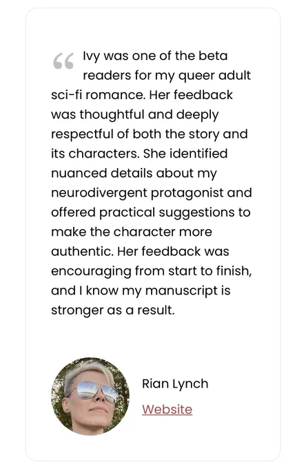 Testimonial by Rian Lynch:

Ivy was one of the beta readers for my queer adult sci-fi romance. Her feedback was thoughtful and deeply respectful of both the story and its characters. She identified nuanced details about my neurodivergent protagonist and offered practical suggestions to make the character more authentic. Her feedback was encouraging from start to finish, and I know my manuscript is stronger as a result.