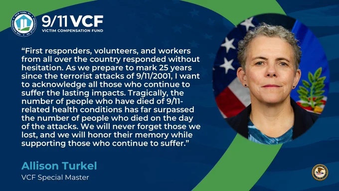 Quote graphic of Special Master Allison Turkel that reads: 
"First responders, volunteers, and workers from all over the country responded without hesitation. As we prepare to mark 25 years since the terrorist attacks of 9/11/2001, I want to acknowledge all those who continue to suffer the lasting impacts. Tragically, the number of people who have died of 9/11-related health conditions has far surpassed the number of people who died on the day of the attacks. We will never forget those we lost, and we will honor their memory while supporting those who continue to suffer."