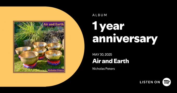 Spotify Promo Card with text that reads: "Album 1 year anniversary May 30, 2025, Air and Earth Nicholas Peters Listen on Spotify."

To the left of the text there is the album artwork shown against a bright yellow background.

Artwork description: Single artwork with text that reads: “Air and Earth by Nicholas Peters". The photograph in the artwork shows five modern Himalayan singing bowls, and an antique Ultabati bowl. The bowls are all resting on brocade cushion pads on a grass lawn with the sunlight shining on them. Behind the bowls is a rockery flower border with different types of grasses.

Listen on Spotify: https://promocards.byspotify.com/api/share/b5211b75-6e32-40ff-892b-e86f9293b92d 
