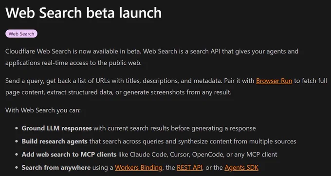 Cloudflare Web Search is now available in beta. Web Search is a search API that gives your agents and applications real-time access to the public web.

Send a query, get back a list of URLs with titles, descriptions, and metadata. Pair it with Browser Run to fetch full page content, extract structured data, or generate screenshots from any result.

With Web Search you can:

Ground LLM responses with current search results before generating a response
Build research agents that search across queries and synthesize content from multiple sources
Add web search to MCP clients like Claude Code, Cursor, OpenCode, or any MCP client
Search from anywhere using a Workers Binding, the REST API, or the Agents SDK