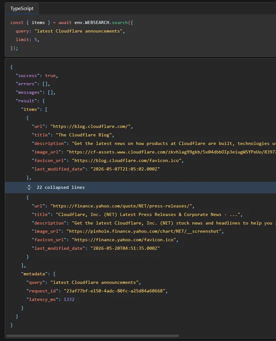 Or using a Workers Binding:

const { items } = await env.WEBSEARCH.search({
  query: "latest Cloudflare announcements",
  limit: 5,
});

{
  "success": true,
  "errors": [],
  "messages": [],
  "result": {
    "items": [
      {
        "url": "https://blog.cloudflare.com/",
        "title": "The Cloudflare Blog",
        "description": "Get the latest news on how products at Cloudflare are built, technologies used, and join the teams helping to build a better Internet.",
        "image_url": "https://cf-assets.www.cloudflare.com/zkvhlag99gkb/5x04dbbOIp3eiugWSYPeUo/839720d141b384ea4478dd29706ed289/meta_image.png",
        "favicon_url": "https://blog.cloudflare.com/favicon.ico",
        "last_modified_date": "2026-05-07T21:05:02.000Z"
      },
      ...,
    ],
    "metadata": {
      "query": "latest Cloudflare announcements",
      "request_id": "23af77bf-e150-4adc-80fc-a25d84a60668",
      "latency_ms": 1332
    }
  }
}