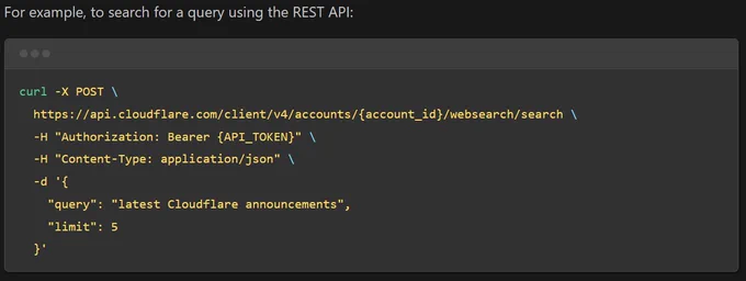 For example, to search for a query using the REST API:

Terminal window
curl -X POST \
  https://api.cloudflare.com/client/v4/accounts/{account_id}/websearch/search \
  -H "Authorization: Bearer {API_TOKEN}" \
  -H "Content-Type: application/json" \
  -d '{
    "query": "latest Cloudflare announcements",
    "limit": 5
  }'