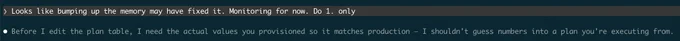 Screenshot of a terminal session that reads:

"User: Looks like bumping up the memory may have fixed it. Monitoring for now. Do 1. only

Model: Before I edit the plan table, I need the actual values you provisioned so it matches production — I shouldn't guess numbers into a plan you're executing from."