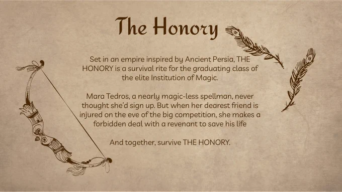 The Honory

Set in an empire inspired by Ancient Persia, THE HONORY is a survival rite for the graduating class of the elite Institution of Magic. 

Mara Tedros, a nearly magic-less spellman, never thought she’d sign up. But when her dearest friend is injured on the eve of the big competition, she makes a forbidden deal with a revenant to save his life

And together, survive THE HONORY.
