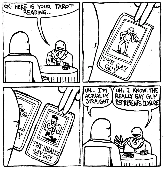 A man in fanct dress sits at a table with a tarot deck across from another man and says "OK. Here is your tarot reading..." He places down a card featuring a man in a sleeveless shirt doing a hip pop and making a swishy hand gesture. The card is called "The Gay Guy." He place down another card featuring a mustachioed man in harness fetish gear called "The Really Gay Guy." The man getting the reading says "uh... I'm actually straight." The tarot reader says "Oh, I know. The really gay guy represents closure."