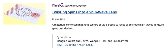 Physics logo
NEWS AND COMMENTARY
Twisting Spins into a Spin-Wave Lens
21 May, 2026
A material’s contorted magnetic texture could be used to focus or collimate spin waves in future spintronic devices.

Synopsis on:
Hongbin Wu (武宏斌), Zi-Wu Wang (王子武), and Jin Lan (兰金)
Phys. Rev. B 113, 174431 (2026)