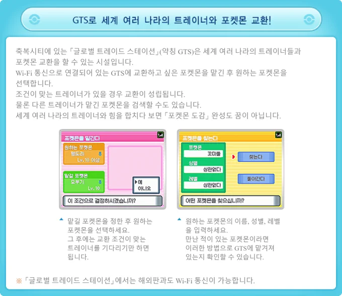 GTS로 세계 여러 나라의 트레이너와 포켓몬 교환!

축복시티에 있는 「글로벌 트레이드 스테이션」(약칭 GTS)은 세계 여러 나라의 트레이너들과
포켓몬 교환을 할 수 있는 시설입니다.
Wi-Fi 통신으로 연결되어 있는 GTS에 교환하고 싶은 포켓몬을 맡긴 후 원하는 포켓몬을
선택합니다.
조건이 맞는 트레이너가 있을 경우 교환이 성립됩니다.
물론 다른 트레이너가 맡긴 포켓몬을 검색할 수도 있습니다.
세계 여러 나라의 트레이너와 힘을 합치다 보면 「포켓몬 도감」 완성도 꿈이 아닙니다.

맡길 포켓몬을 정한 후 원하는
포켓몬을 선택하세요.
그 후에는 교환 조건이 맞는
트레이너를 기다리기만 하면
됩니다.

원하는 포켓몬의 이름, 성별, 레벨
을 입력하세요.
만난 적이 있는 포켓몬이라면
이러한 방법으로 GTS에 맡겨져
있는지 확인할 수 있습니다.

※ 「글로벌 트레이드 스테이션」에서는 해외판과도 Wi-Fi 통신이 가능합니다.