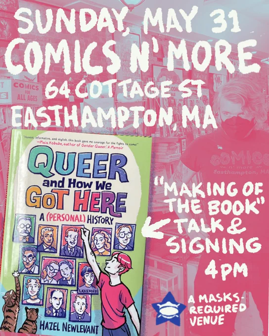 Sunday, May 31
COMICS N’ MORE
64 Cottage St
Easthampton, MA

[Cover of “Queer and How We Got Here: A (Personal) History” by Hazel Newlevant]

“Making of the book” talk & signing
4pm

A masks-required venue

[background: a pink-and-blue colorized photo of the interior of Comics N’ More. Store proprietor Xtian is visible, wearing a black tri-fold mask and a Comics N’ More t-shirt]