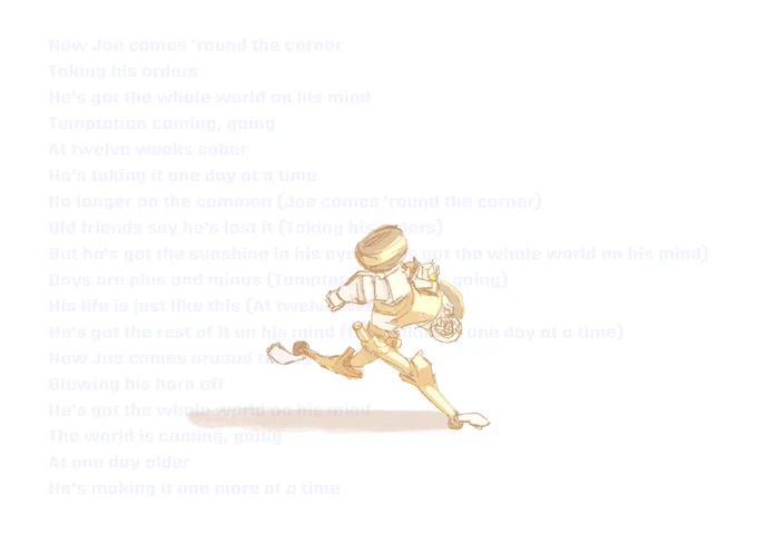 chromedome runs in a white void, toward a bright, warm light. behind him are lyrics from joe drives again by car seat headrest, reading “Now Joe comes 'round the corner / Taking his orders / He's got the whole world on his mind / Temptation coming, going / At twelve weeks sober / He's taking it one day at a time / No longer on the common (Joe comes 'round the corner) / Old friends say he's lost it (Taking his orders) / But he's got the sunshine in his eyes (He's got the whole world on his mind) / Days are plus and minus (Temptation coming, going) / His life is just like this (At twelve weeks sober) / He's got the rest of it on his mind (He's taking it one day at a time / Now Joe comes around the corner / Blowing his horn off / He's got the whole world on his mind / The world is coming, going / At one day older / He's making it one more at a time”