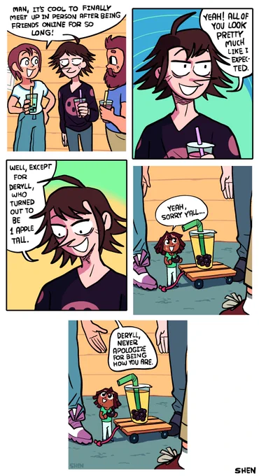 Panel 1: Three friends are standing together, one with pointy hair and a pointy nose. They're all holding bubble teas. The pointy hair one is saying "Man, it's cool to finally meet up in person after being friends online for so long!"

Panel 2: The pointy hair one says "Yeah! All of you look pretty much like I expected." 

Panel 3: The spiky haired one looks down and says "Well, escept for Deryll, who turned out to be 1 apple tall."

Panel 4: We see Deryll, a 1-apple-tall black guy with dreadlocks, a green t-shirt, and white pants, standing on the cement between them. His bubble tea is on a small wooden cart that he pulls along using a string attached to the front. He straw is bent so he can reach it, and he is eating a single tapioca pearl, which has a bite taken out of it. He says "Yeah, sorry y'all ..."

Panel 5: The white t-shirt guy's hand gestures above Deryll as he says "Deryll, never apologize for being how you are."