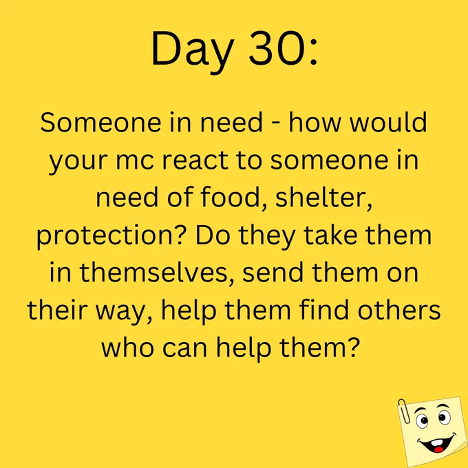 Day 30:

Someone in need - how would your mc react to someone in need of food, shelter, protection? Do they take them in themselves, send them on their way, help them find others who can help them?