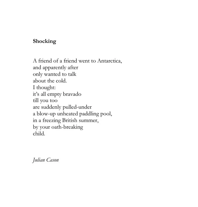 Shocking 


A friend of a friend went to Antarctica, 
and apparently after
only wanted to talk
about the cold.
I thought:
it’s all empty bravado
till you too
are suddenly pulled-under 
a blow-up and unheated paddling pool,
in a freezing British summer,
by your oath-breaking 
child.



Julian Cason