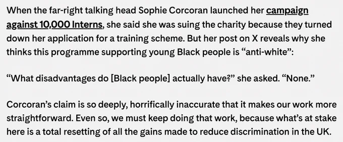 When the far-right talking head Sophie Corcoran launched her campaign against 10,000 Interns, she said she was suing the charity because they turned down her application for a training scheme. But her post on X reveals why she thinks this programme supporting young Black people is “anti-white”:

“What disadvantages do [Black people] actually have?” she asked. “None.”

Corcoran’s claim is so deeply, horrifically inaccurate that it makes our work more straightforward. Even so, we must keep doing that work, because what’s at stake here is a total resetting of all the gains made to reduce discrimination in the UK.