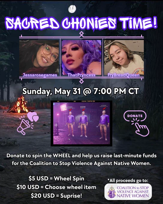 SAGRED CHONIEN TIME!
Jessarosegames
ThatPryncess.
Lanbreadouden
Sunday, May 31 @ 7:00 PM CT
KODAK PORTRA 400
DONATE
Donate to spin the WHEEL and help us raise last-minute funds for the Coalition to Stop Violence Against Native Women.
$5 USD = Wheel Spin
$10 USD = Choose wheel item
$20 USD = Suprise!
*All proceeds go to:
COALITION to STOP VIOLENCE AGAINST NATIVE WOMEN