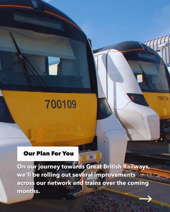 Two Thameslink Class 700's side by side in a depot, with the text:

"Our Plan For You. On our journey towards Great British Railways, we'll be rolling out several improvements across our network and trains over the coming months."