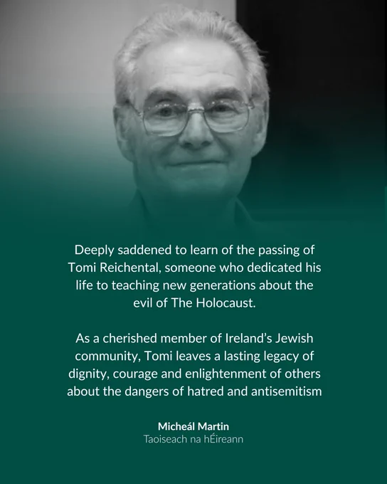 Deeply saddened to learn of the passing of Tomi Reichental, someone who dedicated his life to teaching new generations about the evil of The Holocaust.
 
As a cherished member of Ireland’s Jewish community, Tomi leaves a lasting legacy of dignity, courage and enlightenment of others about the dangers of hatred and antisemitism