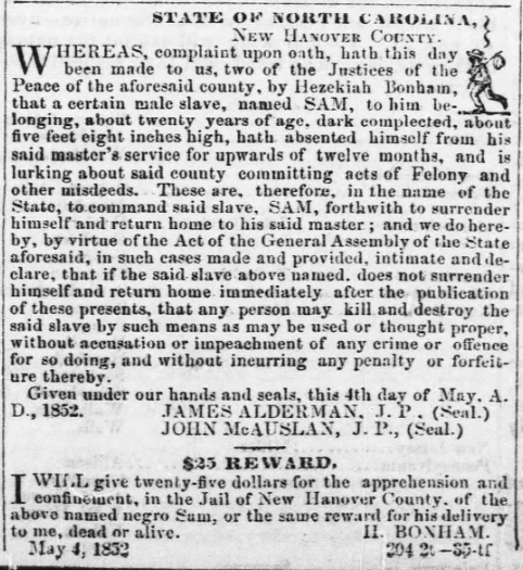 STATE OF NORTH CAROLINA, NEW HANOVER COUNTY. WHEREAS, complaint upon oath, hath this day been made to us, two of the Justices of the Peace of the aforesaid county, by Hezekiah Bonham, that a certain male slave, named SAM, to him belonging, about twenty years of age, dark complected, about five feet eight inches high, hath absented himself from his said master's service for upwards of twelve months, and is lurking about said county committing acts of Felony and other misdeeds. These are, therefore, in the name of the State, to command said slave, SAM, forthwith to surrender himself and return home to his said master; and we do hereby, by virtue of the Act of the General Assembly of the state aforesaid, in such cases made and provided, intimate and declare, that if the said slave above named, does not surrender himself and return home immediately after the publication of these presents, that any person may kill and destroy the said slave by such means as may be used or thought proper, wi