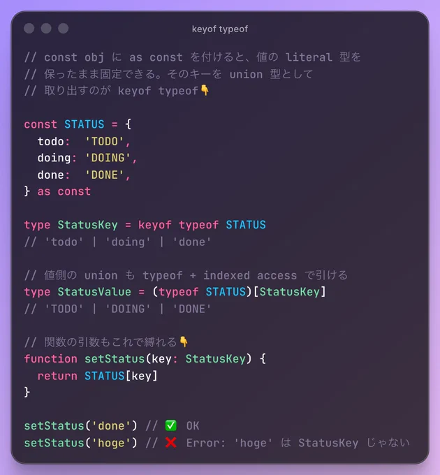// const obj に as const を付けると、値の literal 型を
// 保ったまま固定できる。そのキーを union 型として
// 取り出すのが keyof typeof👇

const STATUS = {
  todo:  'TODO',
  doing: 'DOING',
  done:  'DONE',
} as const

type StatusKey = keyof typeof STATUS
// 'todo' | 'doing' | 'done'

// 値側の union も typeof   indexed access で引ける
type StatusValue = (typeof STATUS)[StatusKey]
// 'TODO' | 'DOING' | 'DONE'

// 関数の引数もこれで縛れる👇
function setStatus(key: StatusKey) {
  return STATUS[key]
}

setStatus('done') // ✅ OK
setStatus('hoge') // ❌ Error: 'hoge' は StatusKey じゃない