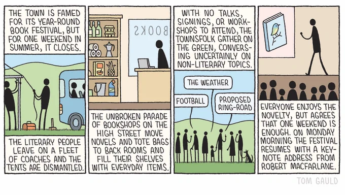 Panel 1
Caption: The town is famed for its year-round book festival, but for one weekend in summer, it closes. 
The literary people leave on a fleet of coaches and the tents are dismantled.
Image: Workers take down a tent. A bus departs.
Panel 2
Caption: The unbroken parade of bookshops on the high street move novels and tote bags to back rooms and fill their shelves with everyday items 
Image: A bookshop with shelves containing eggs, loo roll, a bucket, bleach, etc
Panel 3
Caption: With no talks, signings, or workshops to attend, the townsfolk gather on the green, conversing uncertainly on non-literary topics. 
Image: people on the green with speech bubbles labelled "The weather", "Football", and "Proposed Ring-road"
Panel 4
Caption: Everyone enjoys the novelty, but agrees that one weekend is enough. On Monday morning the festival resumes with a kev-note address from Robert Macfarlane.
Image: A fascinated audience watches Robert talk, a projector shows a book with a bird on the cover.