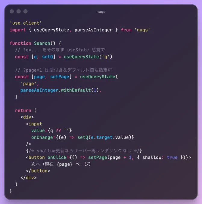 'use client'
import { useQueryState, parseAsInteger } from 'nuqs'

function Search() {
  // ?q=... をそのまま useState 感覚で
  const [q, setQ] = useQueryState('q')

  // ?page=1 は型付き＆デフォルト値も指定可
  const [page, setPage] = useQueryState(
    'page',
    parseAsInteger.withDefault(1),
  )

  return (
    <div>
      <input
        value={q ?? ''}
        onChange={(e) => setQ(e.target.value)}
      />
      {/* shallow更新ならサーバー再レンダリングなし */}
      <button onClick={() => setPage(page   1, { shallow: true })}>
        次へ（現在 {page} ページ）
      </button>
    </div>
  )
}