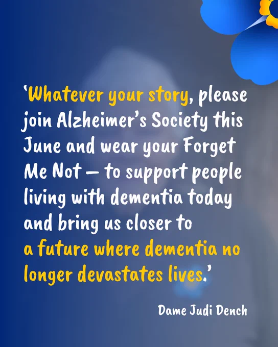 White text on a blue background which reads. \u2018Whatever your story, please join Alzheimer\u2019s Society this June and wear your Forget Me Not \u2013 to support people living with dementia today and bring us closer to a future where dementia no longer devastates lives.\u2019 Dame Judi Dench