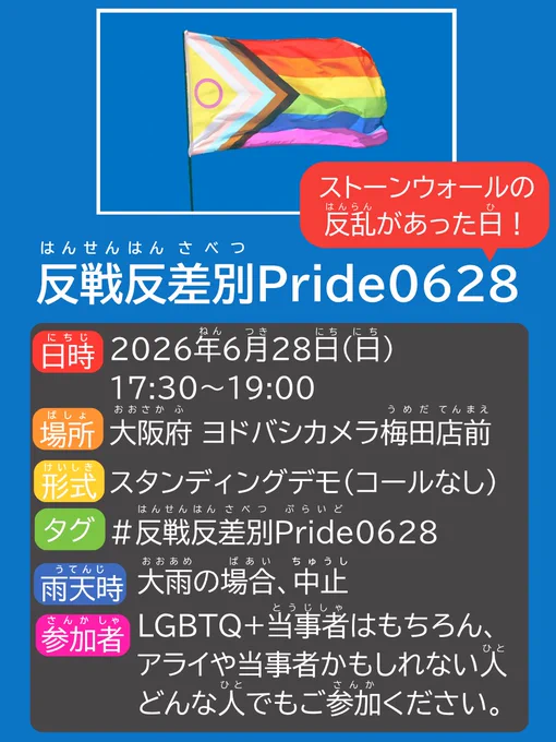 青い背景と、青空にはためくプログレスプライドフラッグの画像。

反戦反差別Pride0628の、0628の部分から赤い吹き出しで｢ストーンウォールの反乱があった日！｣と書かれている。
内容は以下の通り。
日時 2026年6月28日日曜日 17時半〜19時
場所 大阪府ヨドバシカメラ梅田店前
形式 スタンディングデモ(コールなし)
タグ #反戦反差別Pride0628
雨天時 大雨の場合、中止
参加者 LGBTQ＋当事者はもちろん、アライや当事者かもしれない人、どんな人でもご参加ください。