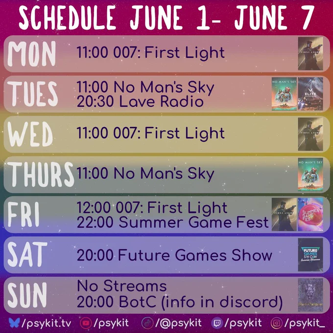A weekly stream schedule titled “Schedule June 1–June 7” on a glittery galaxy-style background with horizontal rainbow gradient bands.

Monday: “11:00 007: First Light” with the game artwork on the right.

Tuesday: “11:00 No Man’s Sky” and “20:30 Lave Radio” with No Man’s Sky and Elite Dangerous images on the right.

Wednesday: “11:00 007: First Light” with matching artwork on the right.

Thursday: “11:00 No Man’s Sky” with No Mans Sky art on the right.

Friday: “12:00 007: First Light” and “22:00 Summer Game Fest” with game art and the summer game fest art on the right.

Saturday: “20:00 Future Games Show” with the promotional art on the right.

Sunday: “No Streams” and “20:00 BotC (info in discord)” with the blood on the clocktower art on the right.

The bottom border includes psykit.tv social links and icons for YouTube, TikTok, Twitch, and Instagram.