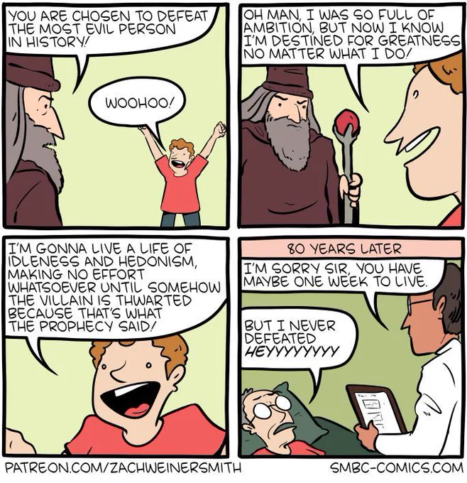4-panel SMBC comic update. A wizard dressed in a brown tunic with a ruby staff goes up to a young boy in a red t-shirt. He says to the boy "you are chosen to defeat the most evil person in history!" The boy shouts "woohoo!" and then says "oh man, I was so full of ambition, but now I know I'm destined for greatness no matter what I do! I'm gonna live a life of idleness and hedonism, making no effort whatsoever until somehow the villain is thwarted because that's what the prophecy said!" The final panel cuts to later, when the boy is an old man. A doctor tells him that he has maybe a week left to live. The old man is confused, saying "but I never defeated HEYYYYYYYY," realizing on his deathbed that he's been tricked.