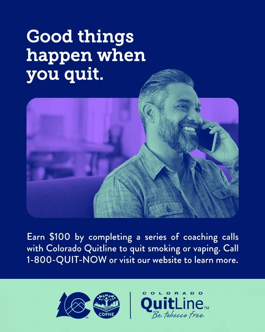 A person is smiling while talking on a phone. The text reads: "Good things happen when you quit." Earn $100 by completing a series of coaching calls with Colorado Quitline to quit smoking or vaping. Call 1-800-QUIT-NOW or visit our website to learn more." CDPHE logo and Colorado Quitline's logo at the bottom. 