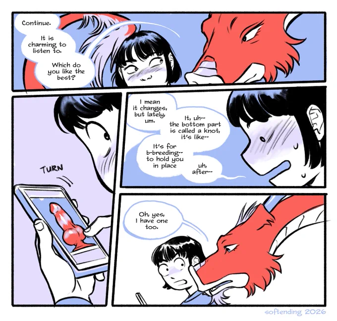 comic page, still talking. Captain leans in over Yuuto's shoulder, brushing his head with his tail.
Captain: "Continue. It is charming to listen to. Which do you like the best?"
Yuuto turns his phone to show him a striped dildo with a fat knot.
Stammering, even more embarrassed, Yuuto: "I mean it changes, but lately, um. It, uh-- the bottom part is called a knot, it’s like-- It’s for b-breeding-- to hold you in place uh, after--"
Captain: "Oh, yes, I have one too."