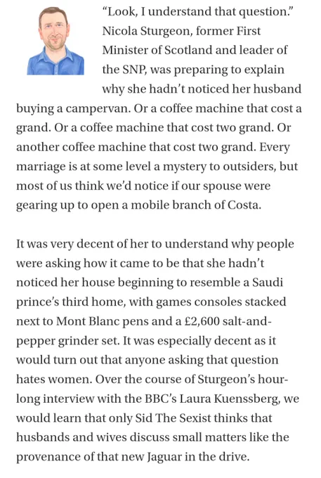 “Look, I understand that question.” Nicola Sturgeon, former First Minister of Scotland and leader of the SNP, was preparing to explain why she hadn’t noticed her husband buying a campervan. Or a coffee machine that cost a grand. Or a coffee machine that cost two grand. Or another coffee machine that cost two grand. Every marriage is at some level a mystery to outsiders, but most of us think we’d notice if our spouse were gearing up to open a mobile branch of Costa.

It was very decent of her to understand why people were asking how it came to be that she hadn’t noticed her house beginning to resemble a Saudi prince’s third home, with games consoles stacked next to Mont Blanc pens and a £2,600 salt-and-pepper grinder set. It was especially decent as it would turn out that anyone asking that question hates women. Over the course of Sturgeon’s hour-long interview with the BBC’s Laura Kuenssberg, we would learn that only Sid The Sexist thinks that husbands and wives discuss small matters l