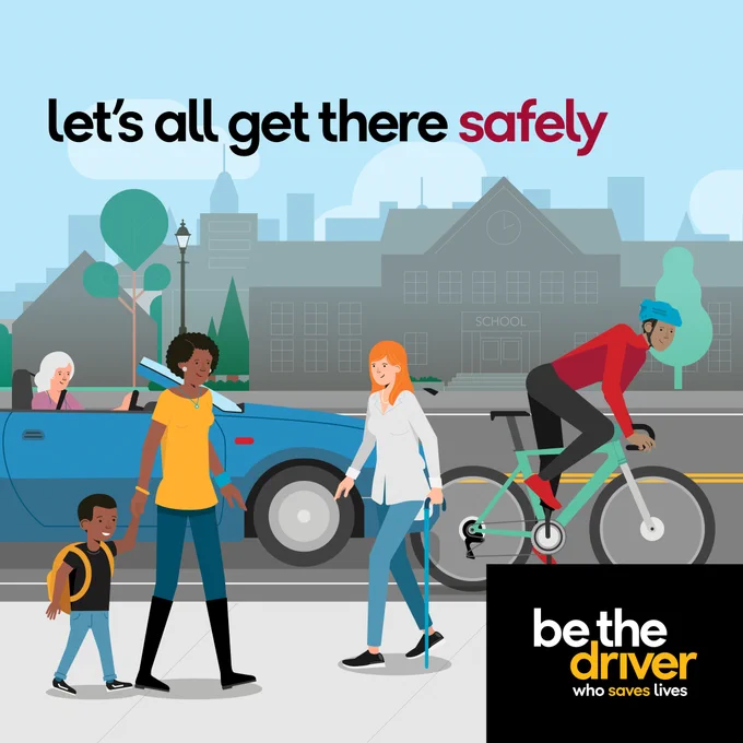 Graphic showing a city scene with three pedestrians on the sidewalk and a cyclist, near the roadside with a car passing on the road. Bold text reads, “Let’s all get there safely."
Smaller text reads, “Be the driver."